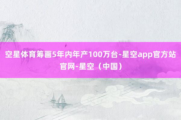 空星体育筹画5年内年产100万台-星空app官方站官网-星空（中国）