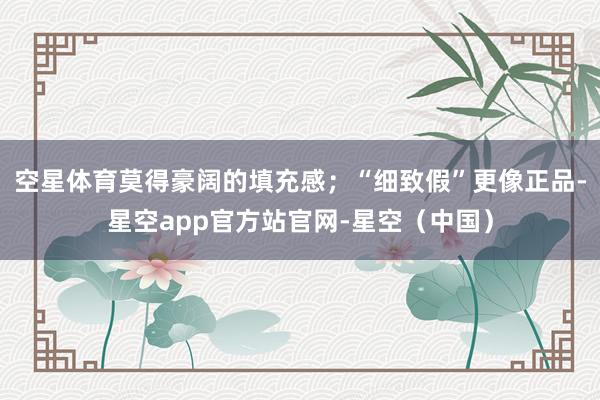 空星体育莫得豪阔的填充感;“细致假”更像正品-星空app官方站官网-星空(中国)