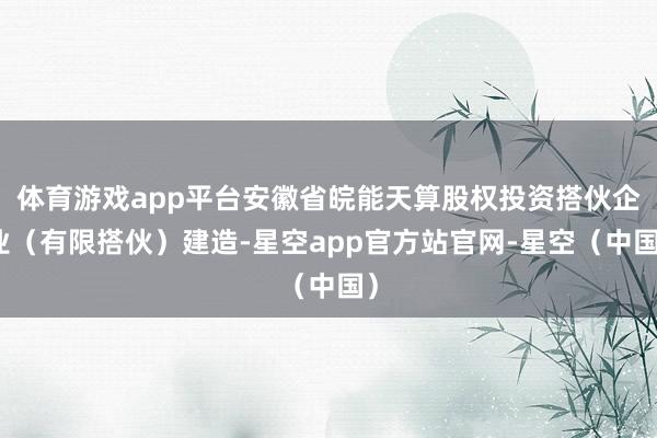 体育游戏app平台安徽省皖能天算股权投资搭伙企业（有限搭伙）建造-星空app官方站官网-星空（中国）