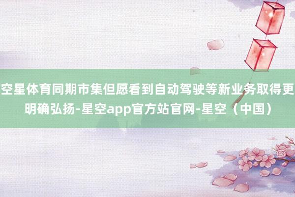空星体育同期市集但愿看到自动驾驶等新业务取得更明确弘扬-星空app官方站官网-星空（中国）