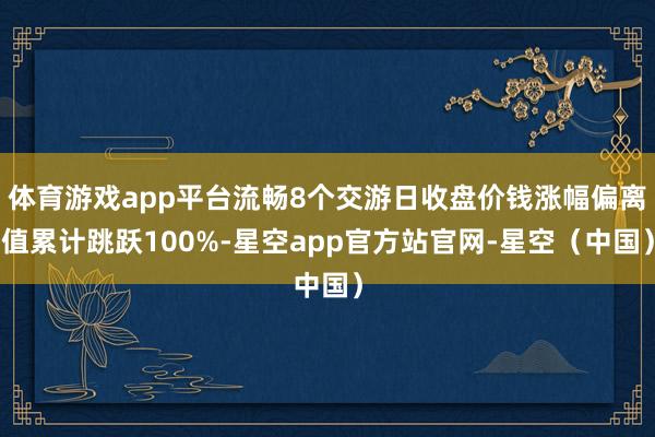 体育游戏app平台流畅8个交游日收盘价钱涨幅偏离值累计跳跃100%-星空app官方站官网-星空（中国）
