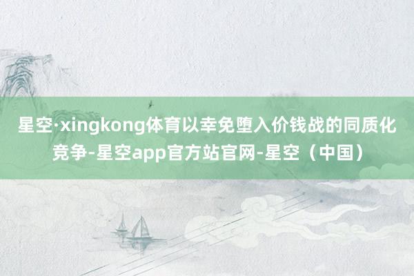 星空·xingkong体育以幸免堕入价钱战的同质化竞争-星空app官方站官网-星空（中国）