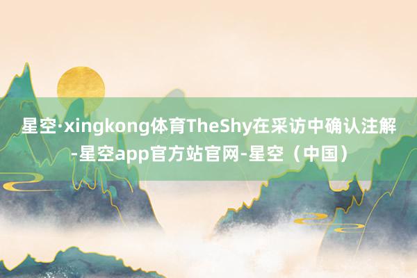 星空·xingkong体育TheShy在采访中确认注解-星空app官方站官网-星空（中国）