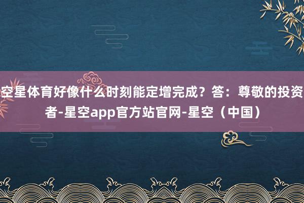 空星体育好像什么时刻能定增完成？答：尊敬的投资者-星空app官方站官网-星空（中国）