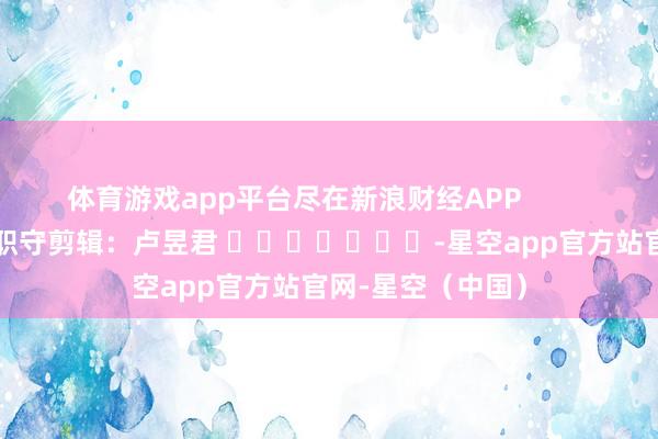 体育游戏app平台尽在新浪财经APP            						职守剪辑：卢昱君 							-星空app官方站官网-星空（中国）