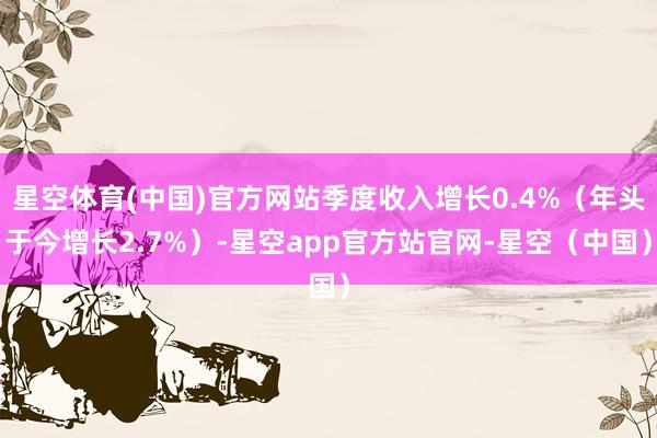 星空体育(中国)官方网站季度收入增长0.4%（年头于今增长2.7%）-星空app官方站官网-星空（中国）