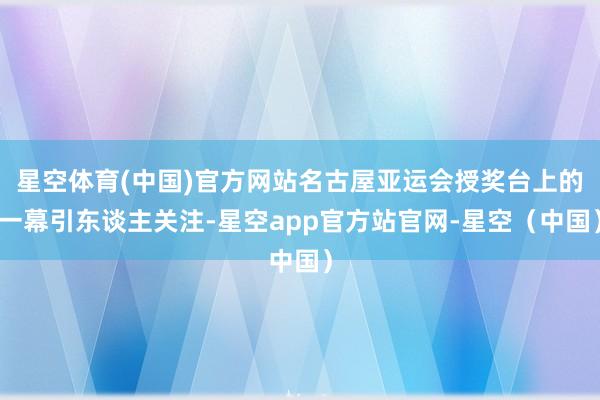 星空体育(中国)官方网站名古屋亚运会授奖台上的一幕引东谈主关注-星空app官方站官网-星空（中国）