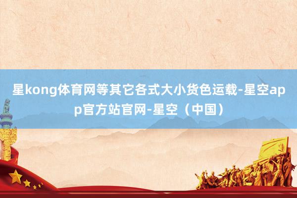 星kong体育网等其它各式大小货色运载-星空app官方站官网-星空（中国）
