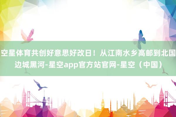 空星体育共创好意思好改日!从江南水乡高邮到北国边城黑河-星空app官方站官网-星空(中国)