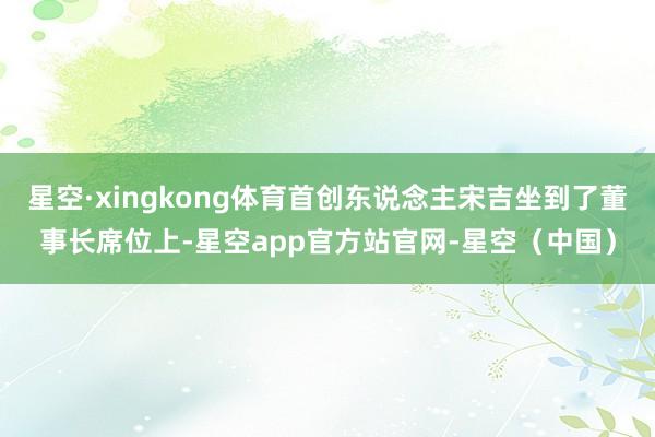 星空·xingkong体育首创东说念主宋吉坐到了董事长席位上-星空app官方站官网-星空（中国）