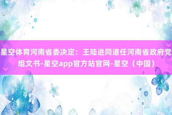 星空体育河南省委决定：王陆进同道任河南省政府党组文书-星空app官方站官网-星空（中国）