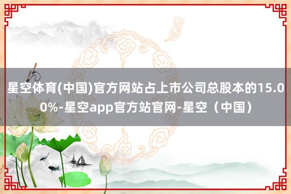 星空体育(中国)官方网站占上市公司总股本的15.00%-星空app官方站官网-星空（中国）