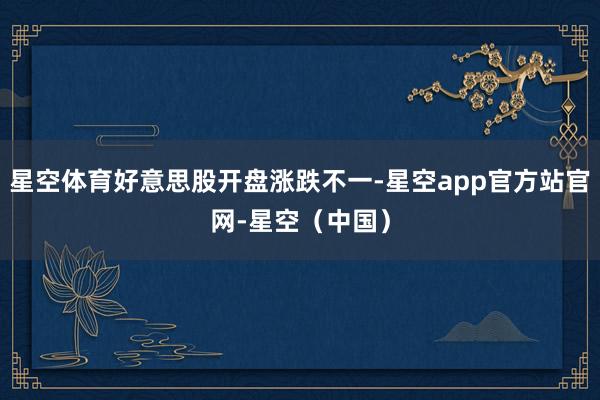 星空体育好意思股开盘涨跌不一-星空app官方站官网-星空（中国）