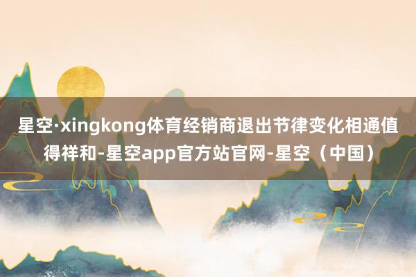 星空·xingkong体育经销商退出节律变化相通值得祥和-星空app官方站官网-星空（中国）