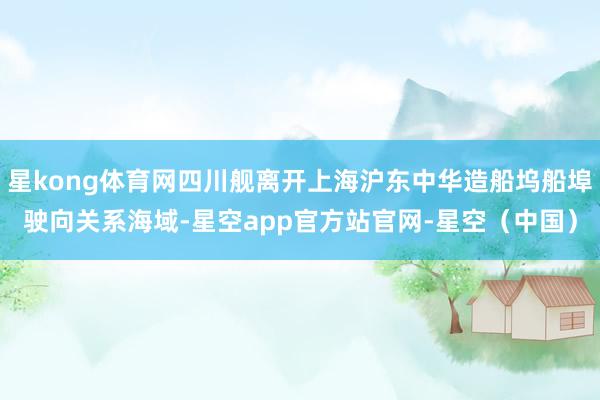 星kong体育网四川舰离开上海沪东中华造船坞船埠驶向关系海域-星空app官方站官网-星空(中国)