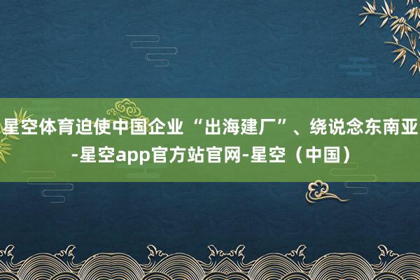 星空体育迫使中国企业 “出海建厂”、绕说念东南亚-星空app官方站官网-星空(中国)